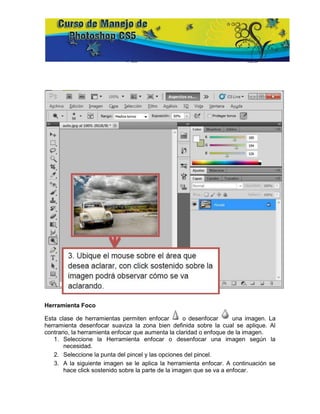 Herramienta Foco

Esta clase de herramientas permiten enfocar         o desenfocar      una imagen. La
herramienta desenfocar suaviza la zona bien definida sobre la cual se aplique. Al
contrario, la herramienta enfocar que aumenta la claridad o enfoque de la imagen.
   1. Seleccione la Herramienta enfocar o desenfocar una imagen según la
       necesidad.
   2. Seleccione la punta del pincel y las opciones del pincel.
   3. A la siguiente imagen se le aplica la herramienta enfocar. A continuación se
       hace click sostenido sobre la parte de la imagen que se va a enfocar.
 