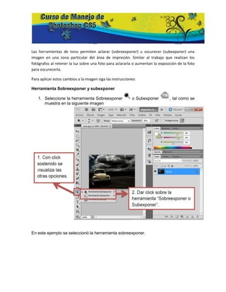 Las herramientas de tono permiten aclarar (sobreexponer) u oscurecer (subexponer) una
imagen en una zona particular del área de impresión. Similar al trabajo que realizan los
fotógrafos al retener la luz sobre una foto para aclararla o aumentan la exposición de la foto
para oscurecerla.

Para aplicar estos cambios a la imagen siga las instrucciones:

Herramienta Sobreexponer y subexponer

   1. Seleccione la herramienta Sobreexponer               o Subexponer        , tal como se
      muestra en la siguiente imagen




En este ejemplo se seleccionó la herramienta sobreexponer.
 