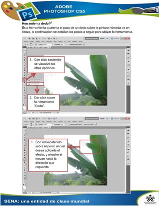 Herramienta dedo
Esta herramienta aparenta el paso de un dedo sobre la pintura húmeda de un
lienzo. A continuación se detallan los pasos a seguir para utilizar la herramienta.
1. Con click sostenido
se visualiza las
otras opciones.
2. Dar click sobre
la herramienta
“Dedo”.
3. Con clicksostenido
sobre el punto al cual
desea aplicarle el
efecto, y arrastre el
mouse hacia la
dirección que
requerida.
 