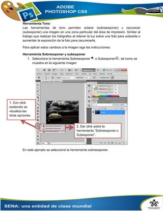 Herramienta Tono
Las herramientas de tono permiten aclarar (sobreexponer) u oscurecer
(subexponer) una imagen en una zona particular del área de impresión. Similar al
trabajo que realizan los fotógrafos al retener la luz sobre una foto para aclararla o
aumentan la exposición de la foto para oscurecerla.
Para aplicar estos cambios a la imagen siga las instrucciones:
Herramienta Sobreexponer y subexponer
1. Seleccione la herramienta Sobreexponer o Subexponer , tal como se
muestra en la siguiente imagen
En este ejemplo se seleccionó la herramienta sobreexponer.
2. Dar click sobre la
herramienta “Sobreexponer o
Subexponer”.
1. Con click
sostenido se
visualiza las
otras opciones.
 