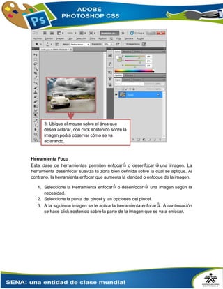 Herramienta Foco
Esta clase de herramientas permiten enfocar o desenfocar una imagen. La
herramienta desenfocar suaviza la zona bien definida sobre la cual se aplique. Al
contrario, la herramienta enfocar que aumenta la claridad o enfoque de la imagen.
1. Seleccione la Herramienta enfocar o desenfocar una imagen según la
necesidad.
2. Seleccione la punta del pincel y las opciones del pincel.
3. A la siguiente imagen se le aplica la herramienta enfocar . A continuación
se hace click sostenido sobre la parte de la imagen que se va a enfocar.
3. Ubique el mouse sobre el área que
desea aclarar, con click sostenido sobre la
imagen podrá observar cómo se va
aclarando.
 