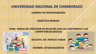 UNIVERSIDAD NACIONAL DE CHIMBORAZO
CARRERA DE PSICOPEDAGOGÍA
DIDÁCTICA GENERAL
TEMA: TAREAS DEL PROFESOR EN RELACIÓN CON LOS CONTENIDOS Y LAS
COMPETENCIAS BÁSICAS
DOCENTE: DR. PATRICIO TOBAR
NOMBRE: JEYSON BAZANTES
 