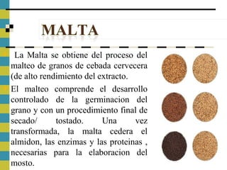  La Malta se obtiene del proceso del
malteo de granos de cebada cervecera
(de alto rendimiento del extracto.
 El malteo comprende el desarrollo
controlado de la germinacion del
grano y con un procedimiento final de
secado/ tostado. Una vez
transformada, la malta cedera el
almidon, las enzimas y las proteinas ,
necesarias para la elaboracion del
mosto.
 