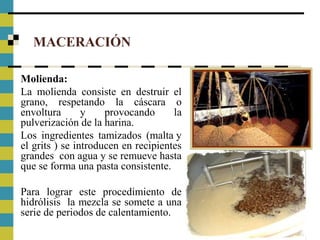 MACERACIÓN
Molienda:
La molienda consiste en destruir el
grano, respetando la cáscara o
envoltura y provocando la
pulverización de la harina.
Los ingredientes tamizados (malta y
el grits ) se introducen en recipientes
grandes con agua y se remueve hasta
que se forma una pasta consistente.
Para lograr este procedimiento de
hidrólisis la mezcla se somete a una
serie de periodos de calentamiento.
 