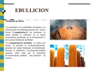 EBULLICION
Ebullición de Mosto
La finalidad es la estabilidad enzimática y la
esterilización microbiológicamente del mosto,
buscar la coagulación de las proteínas, lo
mejor posible si subsisten en el mosto
ocasionarían problemas en la fermentación y
provocaran fácilmente turbiedad.
La coagulación de proteínas se realiza por
etapas, la primera es la desnaturalización
pasando del estado hidratado al deshidratado.
Durante la ebullición, La coloración también
aumenta sobre todo por la formación
de melanoidinas, también por oxidación de
taninos.
 