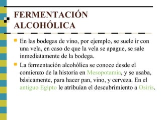 FERMENTACIÓN
ALCOHÓLICA
 En las bodegas de vino, por ejemplo, se suele ir con
una vela, en caso de que la vela se apague, se sale
inmediatamente de la bodega.
 La fermentación alcohólica se conoce desde el
comienzo de la historia en Mesopotamia, y se usaba,
básicamente, para hacer pan, vino, y cerveza. En el
antiguo Egipto le atribuían el descubrimiento a Osiris.
 