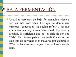 BAJA FERMENTACIÓN
 Uso.-Las cervezas de baja fermentación viene a
ser las más corrientes. Las que se denominan
cervezas "especiales" se suelen referir a las que
contienen una mayor concentración de lúpulo o de
alcohol, lo suficiente que no les deje de ser tipo
"Pils". En ciertos países con tradición cervecera
este tipo de cervezas es la mayoría, por ejemplo el
75% de las cervezas belgas son de fermentación
baja.
 