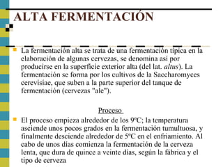 ALTA FERMENTACIÓN
 La fermentación alta se trata de una fermentación típica en la
elaboración de algunas cervezas, se denomina así por
producirse en la superficie exterior alta (del lat. altus). La
fermentación se forma por los cultivos de la Saccharomyces
cerevisiae, que suben a la parte superior del tanque de
fermentación (cervezas "ale").
Proceso
 El proceso empieza alrededor de los 9ºC; la temperatura
asciende unos pocos grados en la fermentación tumultuosa, y
finalmente desciende alrededor de 5ºC en el enfriamiento. Al
cabo de unos días comienza la fermentación de la cerveza
lenta, que dura de quince a veinte días, según la fábrica y el
tipo de cerveza
 