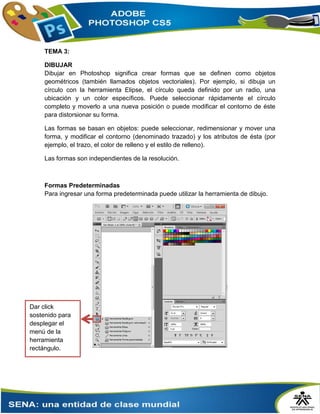 TEMA 3:
DIBUJAR
Dibujar en Photoshop significa crear formas que se definen como objetos
geométricos (también llamados objetos vectoriales). Por ejemplo, si dibuja un
círculo con la herramienta Elipse, el círculo queda definido por un radio, una
ubicación y un color específicos. Puede seleccionar rápidamente el círculo
completo y moverlo a una nueva posición o puede modificar el contorno de éste
para distorsionar su forma.
Las formas se basan en objetos: puede seleccionar, redimensionar y mover una
forma, y modificar el contorno (denominado trazado) y los atributos de ésta (por
ejemplo, el trazo, el color de relleno y el estilo de relleno).
Las formas son independientes de la resolución.
Formas Predeterminadas
Para ingresar una forma predeterminada puede utilizar la herramienta de dibujo.
Dar click
sostenido para
desplegar el
menú de la
herramienta
rectángulo.
 