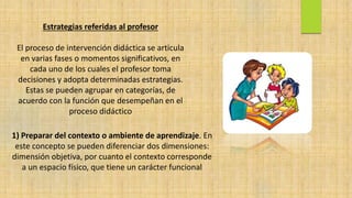 Estrategias referidas al profesor
El proceso de intervención didáctica se articula
en varias fases o momentos significativos, en
cada uno de los cuales el profesor toma
decisiones y adopta determinadas estrategias.
Estas se pueden agrupar en categorías, de
acuerdo con la función que desempeñan en el
proceso didáctico
1) Preparar del contexto o ambiente de aprendizaje. En
este concepto se pueden diferenciar dos dimensiones:
dimensión objetiva, por cuanto el contexto corresponde
a un espacio físico, que tiene un carácter funcional
 