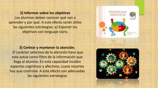 2) Informar sobre los objetivos
Los alumnos deben conocer qué van a
aprender y por qué. A este efecto serán útiles
las siguientes estrategias: a) Exponer los
objetivos con lenguaje claro.
3) Centrar y mantener la atención.
El carácter selectivo de la atención hace que
esta actúe como filtro de la información que
llega al alumno. En esta capacidad inciden
aspectos cognitivos y afectivos, cuyos resortes
hay que controlar. A este efecto son adecuadas
las siguientes estrategias
 