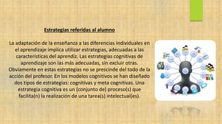 Estrategias referidas al alumno
La adaptación de la enseñanza a las diferencias individuales en
el aprendizaje implica utilizar estrategias, adecuadas a las
características del aprendiz. Las estrategias cognitivas de
aprendizaje son las más adecuadas, sin excluir otras.
Obviamente en estas estrategias no se prescinde del todo de la
acción del profesor. En los modelos cognitivos se han diseñado
dos tipos de estrategias: cognitivas y meta cognitivas. Una
estrategia cognitiva es un (conjunto de) proceso(s) que
facilita(n) la realización de una tarea(s) intelectual(es).
 