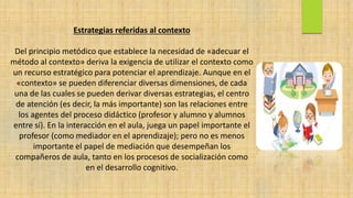 Estrategias referidas al contexto
Del principio metódico que establece la necesidad de «adecuar el
método al contexto» deriva la exigencia de utilizar el contexto como
un recurso estratégico para potenciar el aprendizaje. Aunque en el
«contexto» se pueden diferenciar diversas dimensiones, de cada
una de las cuales se pueden derivar diversas estrategias, el centro
de atención (es decir, la más importante) son las relaciones entre
los agentes del proceso didáctico (profesor y alumno y alumnos
entre sí). En la interacción en el aula, juega un papel importante el
profesor (como mediador en el aprendizaje); pero no es menos
importante el papel de mediación que desempeñan los
compañeros de aula, tanto en los procesos de socialización como
en el desarrollo cognitivo.
 