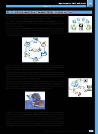45
Tecnologías de la información y la comunicación II - 2º Bachillerato - Editorial Donostiarra
Conoce
2
Herramientas de la web social
8. Herramientas colaborativas: repositorios de documentos
En los últimos años han surgido una serie de conceptos nuevos que han revoluciona-
do la forma de trabajar en grupo y de almacenar los documentos.
Por un lado, tenemos los repositorios de documentos (o de archivos), que son si-
tios web donde se almacenan y se comparten archivos e información digital de prác-
ticamente cualquier tipo.
Por otro, tenemos las suites ofimáticas y aplicaciones on-line, que nos permiten el
acceso a esa información de trabajo y el tratamiento de esos archivos, independiente-
mente de si estamos en el ordenador de casa, en el trabajo o en un cibercafé, ya que
podemos utilizarlas sin tenerlas instaladas en nuestro ordenador.
Muchas aplicaciones on-line suelen estar asociadas a repositorios de documentos o
permiten almacenar y compartir los archivos creados, como es el caso de las suites
ofimáticas de Google Docs, Instagram, Flickr, YouTube, SlideShare, etc.
Cada vez es más evidente que nos encaminamos a una realidad en la que los ordena-
dores no necesitan un disco duro muy grande, sino que los documentos se encuen-
tran subidos en repositorios y en discos duros virtuales en Internet, y en la que para el
trabajo colectivo se comparten estos documentos.
Las ventajas de esta forma de trabajo son muchas: evitamos los errores que ocasiona
el hecho de tener varias versiones de los documentos (siempre trabajamos sobre la
última), todos los miembros de un equipo trabajan a la vez sobre la misma versión,
podemos distribuir y publicar fácilmente nuestros documentos, etc.
LaWeb 2.0 ha permitido la aparición de nuevos modelos de negocio y nuevas formas
de financiación. Así, el crowdfunding o financiación colectiva es un fenómeno de
eliminación de intermediarios financieros a través de Internet en el cual un empren-
dedor, que quiere desarrollar o promover un proyecto pero necesita recaudar fondos
para ello, se pone en contacto con inversores o particulares para que participen eco-
nómicamente; en muchos casos, el emprendedor les ofrece a cambio algún tipo de
recompensas (preventa, reconocimiento, productos, etc.) o retornos económicos.
 