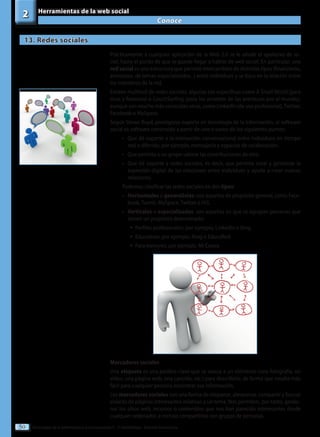 Tecnologías de la información y la comunicación II - 2º Bachillerato - Editorial Donostiarra
50
Conoce
2 Herramientas de la web social
13. Redes sociales
Prácticamente a cualquier aplicación de la Web 2.0 se le añade el apelativo de so-
cial, hasta el punto de que se puede llegar a hablar de web social. En particular, una
red social es una estructura que permite intercambios de distintos tipos (financieros,
amistosos, de temas especializados...) entre individuos y se basa en la relación entre
los miembros de la red.
Existen multitud de redes sociales, algunas tan específicas como A Small World (para
ricos y famosos) o CouchSurfing (para los amantes de las aventuras por el mundo),
aunque son mucho más conocidas otras, como Linkedln (de uso profesional),Twitter,
Facebook o MySpace.
Según Stowe Boyd, prestigioso experto en tecnología de la información, el software
social es software construido a partir de uno o varios de los siguientes puntos:
•
• Que dé soporte a la interacción conversacional entre individuos en tiempo
real o diferido; por ejemplo, mensajería y espacios de colaboración.
•
• Que permita a un grupo valorar las contribuciones de otro.
•
• Que dé soporte a redes sociales, es decir, que permita crear y gestionar la
expresión digital de las relaciones entre individuos y ayude a crear nuevas
relaciones.
Podemos clasificar las redes sociales en dos tipos:
•
• Horizontales o generalistas: son aquellas de propósito general, como Face-
book, Tuenti, MySpace, Twitter o Hi5.
•
• Verticales o especializadas: son aquellas en que se agrupan personas que
tienen un propósito determinado:
ƒ
ƒ Perfiles profesionales: por ejemplo, LinkedIn o Xing.
ƒ
ƒ Educativas: por ejemplo, Ning o EducaRed.
ƒ
ƒ Para menores: por ejemplo, Mi Cueva.
Marcadores sociales
Una etiqueta es una palabra clave que se asocia a un elemento (una fotografía, un
vídeo, una página web, una canción, etc.) para describirlo, de forma que resulte más
fácil para cualquier persona encontrar esa información.
Los marcadores sociales son una forma de etiquetar, almacenar, compartir y buscar
enlaces de páginas interesantes relativas a un tema. Nos permiten, por tanto, gestio-
nar los sitios web, recursos o contenidos que nos han parecido interesantes desde
cualquier ordenador, e incluso compartirlos con grupos de personas.
 