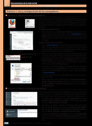 Tecnologías de la información y la comunicación II - 2º Bachillerato - Editorial Donostiarra
54
Herramientas de la web social
Practica paso a paso
2
Para este ejercicio hemos utilizado el navegador Mozilla Firefox, pero pue-
des hacer la práctica con cualquier otro navegador (las diferencias serán
mínimas). Si no tienes permiso para tocar la configuración en el ordena-
dor, puedes descargar el navegador Firefox Portable, que no requiere ser
instalado.
Configurar la página de inicio
1.	 Abre el navegador. Ve a Abrir menú / Opciones (figura 1). En la ven-
tana emergente, pon como página de inicio www.google.es y pulsa
Aceptar (figura 2). A partir de este momento, cuando abras el nave-
gador o pulses el icono de inicio, accederás directamente al buscador
de Google.
Agregar páginas a los marcadores
2.	 Entra en www.antivirus.es. Esta web te permite descargar algunos an-
tivirus de forma gratuita, así como interesantes manuales. Podemos
tener esta página almacenada como favorita, de forma que cuando la
necesitemos nos resulte muy sencillo llegar a ella.
3.	 Haz clic en la estrella para añadir esta página a tus marcadores (verás
como salta una estrella). Haz clic una segunda vez en la estrella. En la
ventana emergente, pulsa sobre el desplegable de la derecha y elige
Nueva carpeta. Llámala “Antivirus”. En Etiquetas escribe “antivirus,
Internet”(las etiquetas te ayudarán a tener clasificados temáticamen-
te tus favoritos). Pulsa Terminar (figura 3).
4.	 A partir de ahora tendrás agregada esta página web en tus favoritos.
Para comprobarlo, ve a Marcadores; en el menú que se despliega,
entra en la carpeta Antivirus y comprueba que puedes abrir la pági-
na www.antivirus.es.
5.	 Crea dos carpetas nuevas y añade algunas de tus webs favoritas en
cada una de ellas.
6.	 Vamos a exportar los marcadores. Haz clic en Mostrar marcadores /
Mostar todos los marcadores y en la parte superior selecciona Im-
portar y respaldar / Exportar marcadores. Guárdalo como tunom-
breapellido.html.
Fig. 1
Práctica 1. Uso y configuración de los navegadores
„
„	Ejercicio 1. Página de inicio y marcadores
„
„	Ejercicio 2. Limpiar el historial y las cookies
Una cookie es un archivo de texto con información acerca de lo que hemos
estado haciendo en una web y que se almacena en nuestro disco duro
para recordar nuestras preferencias cuando volvamos a visitar esa web.
1.	 Ve a Abrir menú / Opciones. En la pestaña Privacidad, selecciona
Eliminar cookies de forma individual, y en la ventana emergente
haz clic en Eliminar todas las cookies.
2.	 Para eliminar las páginas visitadas en los últimos días tienes varios
caminos. Puedes repetir los pasos anteriores (Herramientas / Opcio-
nes, pestaña Privacidad) y elegir Limpiar su historial reciente, o
bien ira a Menú / Historial / Limpiar el historial reciente.
3.	 Ve ahora a Herramientas / Opciones y, en la pestaña Seguridad,
desmarca la opción Recordar contraseñas de los sitios. Con esto
evitaremos que en otros equipos quede almacenada nuestra contra-
seña.
Fig. 2
Fig. 3
Añadir marcador
Marcador
 