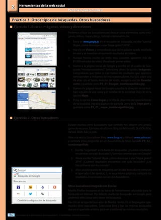 Tecnologías de la información y la comunicación II - 2º Bachillerato - Editorial Donostiarra
56
Herramientas de la web social
Practica paso a paso
2
Práctica 3. Otros tipos de búsquedas. Otros buscadores
Podemos utilizar los buscadores para buscar otros elementos, como imá-
genes, vídeos, mapas, blogs, noticias relacionadas, etc.
1.	 Entra en www.google.es. En el recuadro de búsqueda, escribe“tutorial
Skype ¿cómo descargar y usar Skype gratis? 2016”.
2.	 Haz clic en Vídeos y comprobarás que dicha palabra queda resaltada
en azul y se muestran únicamente resultados de vídeos.
3.	 Aunque hemos escrito un texto muy concreto, aparecen más de
81.000 entradas de vídeo. Visualiza el primer vídeo.
4.	 Vuelve a la página inicial de Google y escribe en el cuadro de bús-
queda “microprocesadores”. Selecciona ahora la opción Imágenes.
Comprobarás que todos (o casi todos) los resultados que aparecen
corresponden a imágenes de microprocesadores. Haz clic sobre una
de ellas con el botón derecho del ratón, escoge la opción Guardar
como y guárdala como P3_E1_imagen_nombreapellido.jpg.
5.	 Vuelve a la página inicial de Google y escribe la dirección de tu insti-
tuto seguido de una coma y el nombre de tu localidad. Haz clic en la
opción Maps.
6.	 Pulsa la opción Cómo llegar y escribe la dirección del ayuntamiento
de tu localidad. Haz una captura de pantalla con la tecla Impr pant y
guárdala como P3_E1_ mapa_nombreapellido.jpg.
„
„	Ejercicio 1. Buscar imágenes, vídeos y direcciones
Existen muchos otros buscadores que también nos ofrecen una amplia
gama de recursos. Ejemplos de ello son: Bing (de Microsoft), DuckDuckGo,
Yahoo!, MSN, Ask y Lycos.
Abre a la vez los buscadores Bing (www.bing.es) y Yahoo! (www.yahoo.es)
y contesta estas preguntas en un documento de texto llamado P3_E2_
nombreapellido:
1.	 Escribe “seguridad” en la barra de búsquedas. ¿Cuántos resultados
encuentras con cada buscador? ¿Son más o menos que con Google?
2.	 Ahora escribe“tutorial Skype ¿cómo descargar y usar Skype gratis?
2016”. ¿Cuántos resultados encuentras con cada buscador? ¿Los
tres primeros son los mismos?
3.	 cHaz una búsqueda de imágenes con los dos buscadores (como en
el apartado 4 del ejercicio 1, en esta misma página) y compara los
resultados encontrados con los dos buscadores.
Otros buscadores integrados en Firefox
Mozilla Firefox incorpora en su barra de herramientas una celda para la
búsqueda en Internet. Por defecto, realiza las búsquedas en Google, pero
podemos seleccionar otro motor de búsqueda.
Haz clic en la lupa del buscador de Mozilla Firefox. En el desplegable apa-
recerán otros buscadores. Selecciona Bing y haz las mismas búsquedas
que en el apartado anterior para ver si obtienes los mismos resultados.
„
„	Ejercicio 2. Otros buscadores
 