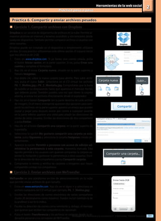 59
Tecnologías de la información y la comunicación II - 2º Bachillerato - Editorial Donostiarra
Herramientas de la web social
Practica paso a paso
2
Práctica 6. Compartir y enviar archivos pesados
Dropbox es un servicio de alojamiento de archivos en la nube. Permite al-
macenar archivos en Internet y tenerlos accesibles y sincronizados desde
cualquier dispositivo. También permite compartir archivos y carpetas con
otros usuarios.
Dropbox puede ser instalado en el dispositivo o simplemente utilizarse
on-line. En esta práctica utilizaremos esta última opción. El espacio inicial
que nos ofrece es de 2 GB.
1.	 Entra en www.dropbox.com. Si ya tienes una cuenta creada, pulsa
el botón Iniciar sesión, en la parte superior. Si no, pulsa Crear una
cuenta y completa el formulario.
2.	 Haz clic en el icono Carpeta nueva, situado en la parte superior, y
llámala Imágenes.
3.	 Haz doble clic sobre la nueva carpeta para abrirla. Para subir archi-
vos, pulsa el icono Subir. Selecciona en el CD virtual los archivos
P6_1_Molina.jpg y P6_2_Montaña.jpg. Comprobarás que la barra
de subida se va desplazando hasta que aparezca el mensaje Hecho,
que deberás pulsar. También puedes, una vez que tienes la carpeta
abierta, arrastrar los archivos directamente desde el explorador.
4.	 Haz clic en el botón Compartir (en la parte derecha de cada archivo
de imagen). En el menú emergente aparecen dos opciones para com-
partir los archivos: en la parte superior aparece un enlace que puedes
copiar y pegar para después enviar por correo a cualquier usuario;
en la parte inferior aparece una celda para añadir las direcciones de
correo de otros usuarios. Escribe las direcciones de dos compañeros
y pulsa Enviar.
5.	 Haz clic en el icono Compartir una carpeta, en la parte superior de
la pantalla.
6.	 Selecciona la opción Me gustaría compartir una carpeta ya exis-
tente, pulsa Siguiente y selecciona la carpeta Imágenes creada an-
teriormente.
7.	 Aparece la opción Permitir a personas con acceso de edición ad-
ministrar la pertenencia a esta carpeta; mantenla marcada. Esta
opción permite a los usuarios con quienes compartas la carpeta ex-
tender la invitación y gestionar la pertenencia a otros usuarios. Escri-
be la dirección de dos compañeros y pulsa Compartir carpeta.
8.	 Comprueba tu correo y verifica las carpetas o imágenes que hayan
compartido contigo tus compañeros.
„
„	Ejercicio 1. Compartir archivos con Dropbox
WeTransfer es una plataforma on-line de almacenamiento en la nube
que permite enviar archivos de gran tamaño.
1.	 Entra en www.wetransfer.com. Haz clic en el signo + y selecciona un
archivo cualquiera del CD virtual (por ejemplo, P6_1_Molina.jpg).
2.	 Escribe las direcciones de correo electrónico de varios compañeros
(hasta 20 destinatarios como máximo). Puedes incluir también la de
tu profesor si así te lo índica.
3.	 Escribe tu dirección de correo como remitente y, debajo, el mensaje
que quieras que reciban tus compañeros (es opcional).
4.	 Pulsa el botón Transferencia y los archivos se cargarán desde tu or-
denador personal a los servidores de WeTransfer.
„
„	Ejercicio 2. Enviar archivos con WeTransfer
 