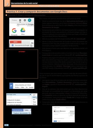 Tecnologías de la información y la comunicación II - 2º Bachillerato - Editorial Donostiarra
60
Herramientas de la web social
Practica paso a paso
2
Práctica 7. Crear y compartir documentos con Google Docs
Para realizar este ejercicio necesitas tener una cuenta de Gmail.
1.	 Desde tu cuenta de Gmail, haz clic en Aplicaciones de Google (en el
menú superior derecho) y, en el menú emergente, selecciona Drive.
En la ventana que se abre, haz clic sobre Nuevo y selecciona la opción
Documentos de Google.
2.	 Comprobarás que se abre en una nueva pestaña de tu navegador un
procesador de texto, cuya apariencia y forma de trabajar son muy si-
milares a cualquier otro procesador de texto que hayas utilizado an-
tes, como Word, Writer o WordPerfect.
3.	 Abre en la unidad 2 del CD virtual el archivo P7_E1_Internet.pdf.
4.	 Vamos a crear en Documentos de Google el mismo documento que
tenemos en PDF. Para ello, puedes teclear todo el texto o, mejor, se-
leccionarlo y luego copiarlo y pegarlo en el documento.
5.	 Dale formato al texto para que adquiera una apariencia similar a la
de la figura 5.
6.	 Para guardar el documento y darle un nombre, haz clic en Documen-
tosintítulo (en la parte superior). Llámalo P7_E1_nombreapellido.
7.	 Podemos descargar en el ordenador en que estamos trabajando cual-
quier documento que hayamos creado o subido previamente, con la
ventaja de tenerlo disponible desde cualquier lugar donde tengamos
acceso a Internet. Además, podemos descargar el documento en di-
versos formatos. Ve a Archivo / Descargar como y selecciona la op-
ción PDF. Guarda el documento como P7_E1_nombreapellido.pdf.
Gmail incorpora cada poco tiempo mejoras a este tipo de suites ofimáti-
cas, por lo que te recomendamos que explores las diversas opciones de
los menús.
8.	 Una opción muy útil es la traducción del texto de forma automática.
Ve a Herramientas / Traducir documento. Selecciona como idio-
ma Inglés y guarda el documento como P7_E1_nombreapellido_
English.
9.	 Otra de las opciones más interesantes que nos ofrece Documentos
de Google es la posibilidad de compartir un documento con varias
personas, para que todas puedan trabajar a la vez en él. Pulsa el bo-
tón Compartir (arriba a la derecha), escribe la dirección de correo de
un compañero (selecciona la opción Puede ver) y luego la de otro
(selecciona la opción Puede editar).
10.	 Comprueba cómo de este modo podéis acceder varias personas al
mismo documento.
„
„	Ejercicio 1. Crear y compartir documentos
Fig. 5
INTERNET
		
 