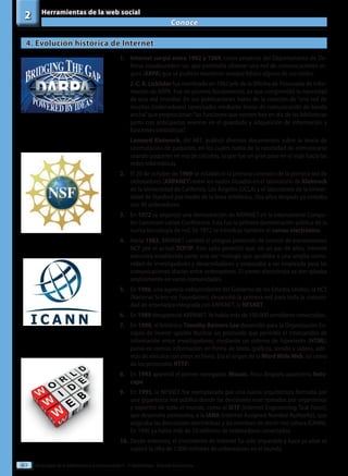 Tecnologías de la información y la comunicación II - 2º Bachillerato - Editorial Donostiarra
40
Conoce
2 Herramientas de la web social
4. Evolución histórica de Internet
1.	 Internet surgió entre 1962 y 1969, como proyecto del Departamento de De-
fensa estadouniden¬se, que pretendía obtener una red de comunicaciones se-
gura (ARPA) que se pudiese mantener aunque fallase alguno de sus nodos.
	 J. C. R. Licklider fue nombrado en 1962 jefe de la Oficina de Procesado de Infor-
mación de ARPA. Fue un pionero fundamental, ya que comprendió la necesidad
de una red mundial. En sus publicaciones habla de la creación de “una red de
muchos (ordenadores) conectados mediante líneas de comunicación de banda
ancha”que proporcionan“las funciones que existen hoy en día de las bibliotecas
junto con anticipados avances en el guardado y adquisición de información y
funciones simbióticas”.
	 Leonard Kleinrock, del MIT, publicó diversos documentos sobre la teoría de
conmutación de paquetes, en los cuales habla de la necesidad de comunicarse
usando paquetes en vez de circuitos, lo que fue un gran paso en el viaje hacia las
redes informáticas.
2.	 El 20 de octubre de 1969 se estableció la primera conexión de la primera red de
ordenadores (ARPANET) entre los nodos situados en el laboratorio de Kleinrock
en la Universidad de California, Los Ángeles (UCLA) y el laboratorio de la Univer-
sidad de Stanford por medio de la línea telefónica. Dos años después ya contaba
con 40 ordenadores.
3.	En 1972 se organizó una demostración de ARPANET en la International Compu-
ter Communi-cation Conference. Esta fue la primera demostración pública de la
nueva tecnología de red. En 1972 se introdujo también el correo electrónico.
4.	Hacia 1983, ARPANET cambió el antiguo protocolo de control de transmisiones
NCP por el actual TCP/IP. Este salto permitió que, en un par de años, Internet
estuviera establecida como una tec¬nología que ayudaba a una amplia comu-
nidad de investigadores y desarrolladores y empezaba a ser empleada para las
comunicaciones diarias entre ordenadores. El correo electrónico se em¬pleaba
ampliamente en varias comunidades.
5.	En 1986, una agencia independiente del Gobierno de los Estados Unidos, la NCS
(National Scien¬ce Foundation) desarrolló la primera red para toda la comuni-
dad de enseñanza integrada con ARPANET, la NFSNET.
6.	En 1989 desapareció ARPANET. Ya había más de 100.000 servidores conectados.
7.	En 1990, el británico Timothy Berners-Lee desarrolló para la Organización Eu-
ropea de Investi¬gación Nuclear un protocolo que permitía el intercambio de
información entre investigadores; mediante un sistema de hipertexto (HTML)
ponía en común información en forma de texto, gráficos, sonido y vídeos, ade-
más de vínculos con otros archivos. Era el origen de la WordWideWeb, así como
de los protocolos HTTP.
8.	En 1993 apareció el primer navegador, Mosaic. Poco después aparecería Nets-
cape.
9.	En 1995, la NFSNET fue reemplazada por una nueva arquitectura formada por
una gigantesca red pública donde las decisiones eran tomadas por organismos
y expertos de todo el mundo, como el IETF (Internet Engeneering Task Force),
que desarrolla protocolos, o la IANA (Internet Assigned Number Authority), que
asignaba las direcciones electrónicas y los nombres de domi¬nio (ahora ICANN).
En 1996 ya había más de 10 millones de ordenadores conectados.
10.	Desde entonces, el crecimiento de Internet ha sido imparable y hace ya años se
superó la cifra de 1.000 millones de ordenadores en el mundo.
 