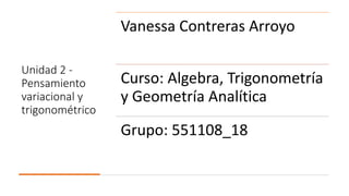 Unidad 2 -
Pensamiento
variacional y
trigonométrico
Vanessa Contreras Arroyo
Curso: Algebra, Trigonometría
y Geometría Analítica
Grupo: 551108_18
 