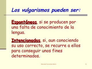 Espontáneos , si se producen por una falta de conocimiento de la lengua. Intencionados , si, aun conociendo su uso correcto, se recurre a ellos para conseguir unos fines determinados. Los vulgarismos pueden ser: 