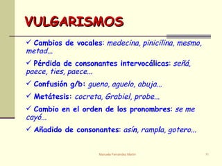 VULGARISMOS Cambios de vocales :  medecina, pinicilina, mesmo, metad... Pérdida de consonantes intervocálicas :  señá, paece, ties, paece ... Confusión g/b:   gueno, aguelo, abuja ... Metátesis:   cocreta, Grabiel, probe... Cambio en el orden de los pronombres :  se me cayó ... Añadido de consonantes :  así n , ramp l a, gote r o...  