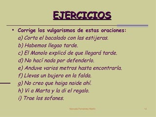 EJERCICIOS Corrige los vulgarismos de estas oraciones: a) Corta el bacalado con las estijeras. b) Habemos llegao tarde. c) El Manolo explicó de que llegará tarde. d) No hací nada por defenderlo. e) Anduve varios metros hasta encontrarla. f) Llevas un bujero en la falda. g) No creo que haiga naide ahí. h) Vi a Marta y la di el regalo. i) Trae los sofanes.  