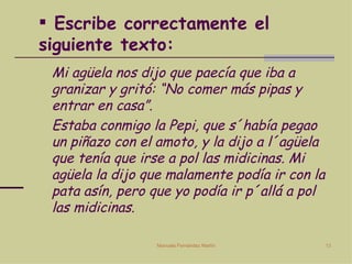 Escribe correctamente el siguiente texto: Mi agüela nos dijo que paecía que iba a granizar y gritó: “No comer más pipas y entrar en casa”.  Estaba conmigo la Pepi, que s´había pegao un piñazo con el amoto, y la dijo a l´agüela que tenía que irse a pol las midicinas. Mi agüela la dijo que malamente podía ir con la pata asín, pero que yo podía ir p´allá a pol las midicinas. 