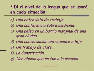 Di el nivel de la lengua que se usará en cada situación: Una entrevista de trabajo. Una conferencia sobre medicina. Una pelea en un barrio marginal de una gran ciudad. Una conversación entre padre e hijo. Un trabajo de clase. La Constitución. g)  Una abuela que no fue a la escuela. 