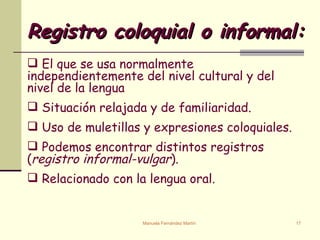 Registro coloquial o informal: El que se usa normalmente independientemente del nivel cultural y del nivel de la lengua Situación relajada y de familiaridad. Uso de muletillas y expresiones coloquiales. Podemos encontrar distintos registros ( registro informal-vulgar ). Relacionado con la lengua oral. 
