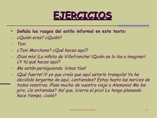 EJERCICIOS Señala los rasgos del estilo informal en este texto: ¿Quién eres? ¿Quién? Toni ¿Toni Marchano? ¿Qué haces aquí? ¡Dios mío! ¡La niñata de Villefranche! ¡Quién se lo iba a imaginar! ¿Y tú qué haces aquí? Me están persiguiendo. ¡Unos tíos! ¡Qué fuerte! ¡Y yo que creía que aquí estaría tranquilo! Yo he decidido largarme de aquí, ¿entiendes? Estoy hasta las narices de todos vosotros. ¡Paso mucho de vuestro viaje a Alemania! Me las piro, ¿lo entiendes? Así que, ¡cierra el pico! Lo tengo planeado hace tiempo, ¿vale?  