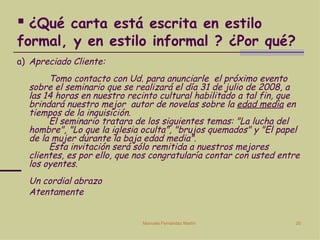 ¿Qué carta está escrita en estilo formal, y en estilo informal ? ¿Por qué? a)  Apreciado Cliente: Tomo contacto con Ud. para anunciarle  el próximo evento sobre el seminario que se realizará el día 31 de julio de 2008, a las 14 horas en nuestro recinto cultural habilitado a tal fin, que brindará nuestro mejor  autor de novelas sobre la  edad media  en tiempos de la inquisición. El seminario tratara de los siguientes temas: "La lucha del hombre", "Lo que la iglesia oculta", "brujos quemados" y "El papel de la mujer durante la baja edad media". Esta invitación será sólo remitida a nuestros mejores clientes, es por ello, que nos congratularía contar con usted entre los oyentes. Un cordial abrazo Atentamente 