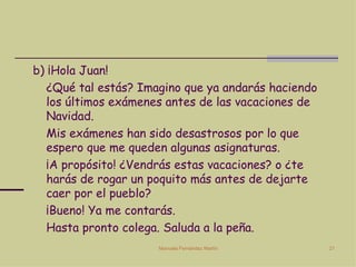b) ¡Hola Juan!  ¿Qué tal estás? Imagino que ya andarás haciendo los últimos exámenes antes de las vacaciones de Navidad. Mis exámenes han sido desastrosos por lo que espero que me queden algunas asignaturas. ¡A propósito! ¿Vendrás estas vacaciones? o ¿te harás de rogar un poquito más antes de dejarte caer por el pueblo? ¡Bueno! Ya me contarás.  Hasta pronto colega. Saluda a la peña. 