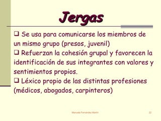Jergas   Se usa para comunicarse los miembros de un mismo grupo (presos, juvenil) Refuerzan la cohesi ó n grupal y favorecen la identificación de sus integrantes con valores y sentimientos propios. Léxico propio de las distintas profesiones (médicos, abogados, carpinteros) 