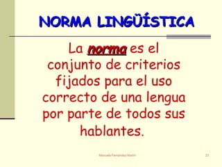 NORMA LINGÜÍSTICA La  norma  es el conjunto de criterios fijados para el uso correcto de una lengua por parte de todos sus hablantes .   