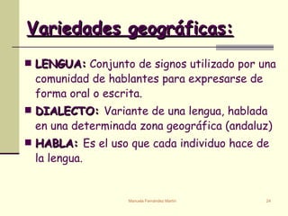 Variedades geográficas: LENGUA:  Conjunto de signos utilizado por una comunidad de hablantes para expresarse de forma oral o escrita. DIALECTO:  Variante de una lengua, hablada en una determinada zona geográfica (andaluz) HABLA:  Es el uso que cada individuo hace de la lengua.  