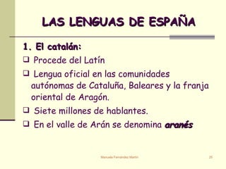 LAS LENGUAS DE ESPAÑA 1. El catalán:  Procede del Latín  Lengua oficial en las comunidades autónomas de Cataluña, Baleares y la franja oriental de Aragón.  Siete millones de hablantes. En el valle de Arán se denomina  aranés 