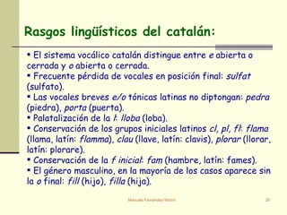 Rasgos lingüísticos del catalán: El sistema vocálico catalán distingue entre  e  abierta o cerrada   y  o  abierta o cerrada. Frecuente pérdida de vocales en posición final:  sulfat  (sulfato). Las vocales breves  e/o  tónicas latinas no diptongan:  pedra  (piedra),  porta  (puerta).  Palatalización de la  l :  lloba  (loba). Conservación de los grupos iniciales latinos  cl, pl, fl :  flama  (llama, latín:  flamma ),  clau  (llave, latín: clavis),  plorar  (llorar, latín: plorare).  Conservación de la  f inicial :  fam  (hambre, latín: fames).  El género masculino, en la mayoría de los casos aparece sin la  o  final:  fill  (hijo),  filla  (hija). 