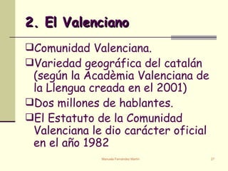 2. El Valenciano Comunidad Valenciana. Variedad geográfica del catalán (según la Acadèmia Valenciana de la Llengua creada en el 2001) Dos millones de hablantes. El Estatuto de la Comunidad Valenciana le dio carácter oficial en el año 1982 