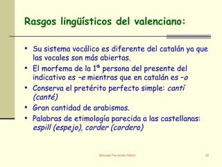 Su sistema vocálico es diferente del catalán ya que las vocales son más abiertas. El morfema de la 1ª persona del presente del indicativo es  –e  mientras que en catalán es – o Conserva el pretérito perfecto simple:  cantí (canté) Gran cantidad de arabismos. Palabras de etimología parecida a las castellanas:  espill (espejo), corder (cordero) Rasgos lingüísticos del valenciano: 