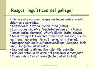Tiene siete vocales porque distingue entre la  e/o  abiertas o cerradas. Conserva la  f  latina inicial:  faba  (haba). Los grupos  cl-, pl- y fl- palatalizan en  ch :  chama r (llamar, latín: clamare),  chuvia  (lluvia, latín: pluvia). No diptongan las vocales tónicas latinas  e/o , que se mantienen abiertas:  terra  (tierra, latín: terra).  Desaparición de la  n/l  intervocálicas:  lua  (luna, latín: luna),  soa  (sola, latín: sola). Uso del sufijo diminutivo  -iño , -iña :  pobriño . Uso del artículo delante del posesivo:  o meu pobo . Cambio de  ct  en  it :  leite  (leche, latín: lactis). Rasgos lingüísticos del gallego: 