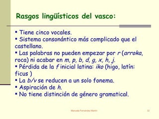   Tiene cinco vocales. Sistema consonántico más complicado que el castellano. Las palabras no pueden empezar por  r  ( arroka , roca) ni acabar en  m, p, b, d, g, x, h, j . Pérdida de la  f  inicial latina:  iko  (higo, latín: ficus )  La  b/v  se reducen a un solo fonema. Aspiración de  h . No tiene distinción de género gramatical. Rasgos lingüísticos del vasco: 