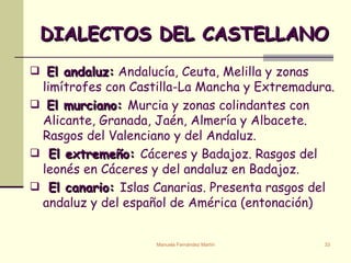 DIALECTOS DEL CASTELLANO El andaluz:  Andalucía, Ceuta, Melilla y zonas limítrofes con Castilla-La Mancha y Extremadura. El murciano:  Murcia y zonas colindantes con Alicante, Granada, Jaén, Almería y Albacete. Rasgos del Valenciano y del Andaluz. El extremeño:  Cáceres y Badajoz. Rasgos del leonés en Cáceres y del andaluz en Badajoz. El canario:  Islas Canarias. Presenta rasgos del andaluz y del español de América (entonación) 