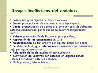Rasgos lingüísticos del andaluz:    Poseen una gran riqueza de timbre vocálico.  Seseo : pronunciación de  c-z  como  s :  grasia  por gracia. Ceceo : pronunciación de s como c-z: zolo por solo. Socialmente está mal considerado, por lo que no se da entre las personas cultas. Yeísmo : pronunciación de ll como y: yeno por lleno. Aspiración de las consonantes  h, j, s : Neutralización de l/r : arpiste por alpiste; bebel por beber. Pérdida de la d, g, r intervocálicas : quemaúra por quemadura, auja por aguja; pea por pera. Relajación de la ch : mushasho por muchacho. Sustitución de vosotros por ustedes en algunas zonas : ustedes estudiáis o ustedes estudian. No hay laísmo, leísmo, loísmo.    