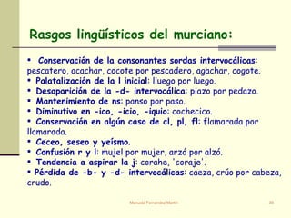 Rasgos lingüísticos del murciano: Conservación de la consonantes sordas intervocálicas : pescatero, acachar, cocote por pescadero, agachar, cogote. Palatalización de la l inicial : lluego por luego. Desaparición de la -d- intervocálica : piazo por pedazo. Mantenimiento de ns : panso por paso. Diminutivo en -ico, -icio, -iquio : cochecico. Conservación en algún caso de cl, pl, fl : flamarada por llamarada. Ceceo, seseo y yeísmo . Confusión r y l : mujel por mujer, arzó por alzó. Tendencia a aspirar la j : corahe, 'coraje'. Pérdida de -b- y -d- intervocálicas : caeza, crúo por cabeza, crudo. 