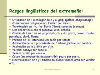 Utilización de i, u en lugar de e y o: golpi (golpe), abaju (abajo). Conservación del grupo mb: lamber por lamer. Terminación en -in, -ino: librín (libro), cerecina (cereza). Uso del artículo con el posesivo: el mi rebaño. Cambio de l en r en los grupos pl-, cl- y -fl: praza, cravé, frauta por plaza, clavé, flauta. Pérdida de -d- intervocálica: sonío por sonido. Aspiración de la h procedente de f latina: jambre por hambre. Aspiración de la j: diho por dijo. Yeísmo: cabayo por caballo. Seseo: carisia por caricia. Ceceo (en proceso de desaparición): pazta por pasta.  Neutralización de r y l finales de sílaba: vendel, arta por vender, alta.      Rasgos lingüísticos del extremeño: 