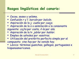 Rasgos lingüísticos del canario: Ceceo, seseo y yeísmo. Confusión r y l:  barcón  por  balcón . Aspiración de la j:  cuaho  por  cuajo . Aspiración de la s o asimilación a la consonante siguiente:  cojta  por  costa ,  il-la  por  isla . Aspiración de la h:  jablar  por  hablar . Empleo de ustedes por  vosotros . Utilización del pretérito perfecto simple por el compuesto:  vine hoy  por  he venido hoy . Léxico: términos guanches, gallegos, portugueses e hispanoamericanos. 