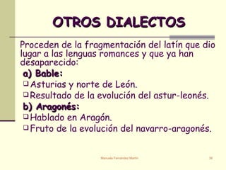 OTROS DIALECTOS Proceden de la fragmentación del latín que dio lugar a las lenguas romances y que ya han desaparecido:   a) Bable: Asturias y norte de León. Resultado de la evolución del astur-leonés. b) Aragonés: Hablado en Aragón. Fruto de la evolución del navarro-aragonés. 