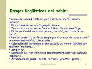 Rasgos lingüísticos del bable: Cierre de vocales finales  e ,  o  en  i ,  u :  motu , 'moto',  mereci , 'merece‘. Diminutivos en  -in ,  -ino/a :  guapín ,  sidrina . Tendencia a conservar la  f  inicial latina:  fío ,  fiu ,  fiyu , 'hijo'.  Diptongación del verbo  ser :  ye mío , 'es mío',  yes tontu , 'eres tonto'. Uso del pretérito perfecto simple por el compuesto:  ayer escribí un correo electrónico , '...he escrito...‘ Colocación del pronombre átono después del verbo:  llamóme por teléfono , 'me llamó...'. non  por  no Supresión de  -r  en infinitivos con pronombre enclítico:  esperalu , 'esperarlo'. Asturianismos:  guapu , 'bonito, hermoso',  prestar , 'gustar'. 